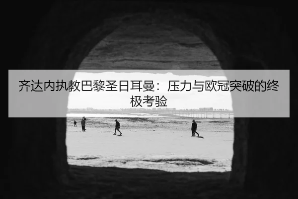 齐达内执教巴黎圣日耳曼：压力与欧冠突破的终极考验