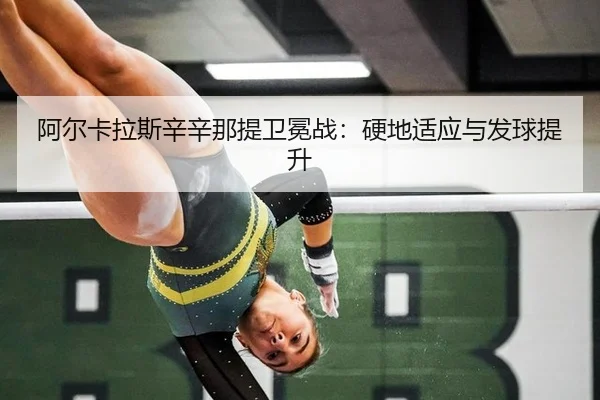 阿尔卡拉斯辛辛那提卫冕战：硬地适应与发球提升